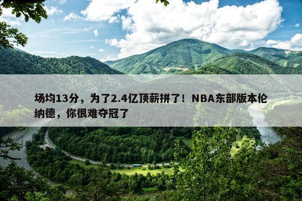 场均13分，为了2.4亿顶薪拼了！NBA东部版本伦纳德，你很难夺冠了