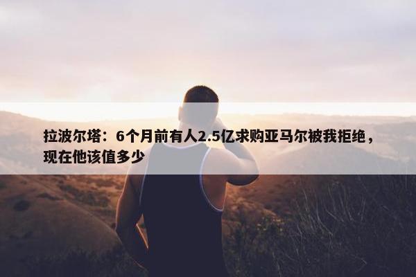 拉波尔塔：6个月前有人2.5亿求购亚马尔被我拒绝，现在他该值多少