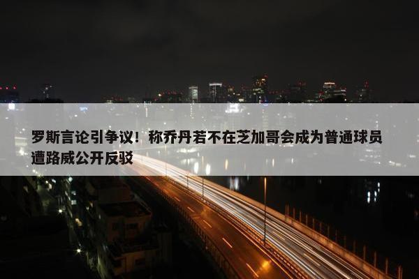 罗斯言论引争议！称乔丹若不在芝加哥会成为普通球员 遭路威公开反驳