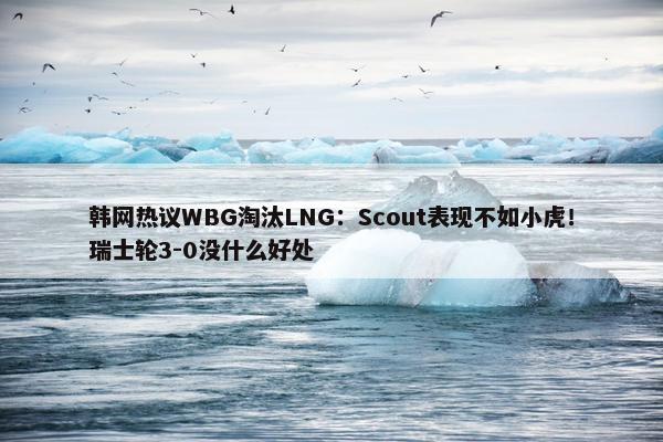 韩网热议WBG淘汰LNG：Scout表现不如小虎！瑞士轮3-0没什么好处