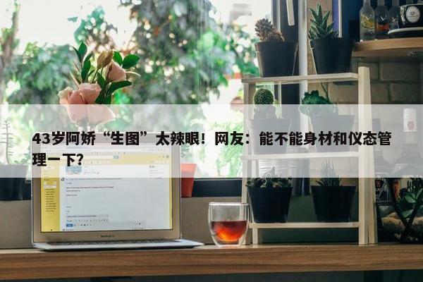 43岁阿娇“生图”太辣眼！网友：能不能身材和仪态管理一下？