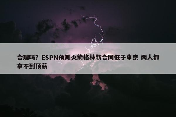 合理吗？ESPN预测火箭格林新合同低于申京 两人都拿不到顶薪