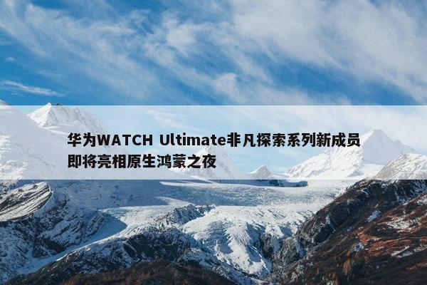 华为WATCH Ultimate非凡探索系列新成员即将亮相原生鸿蒙之夜