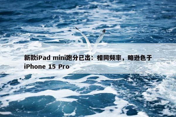 新款iPad mini跑分已出：相同频率，略逊色于iPhone 15 Pro