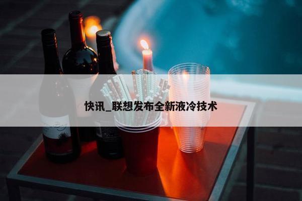 快讯_联想发布全新液冷技术