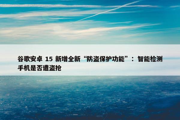 谷歌安卓 15 新增全新“防盗保护功能”：智能检测手机是否遭盗抢