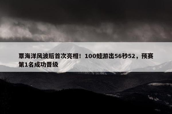 覃海洋风波后首次亮相！100蛙游出56秒52，预赛第1名成功晋级