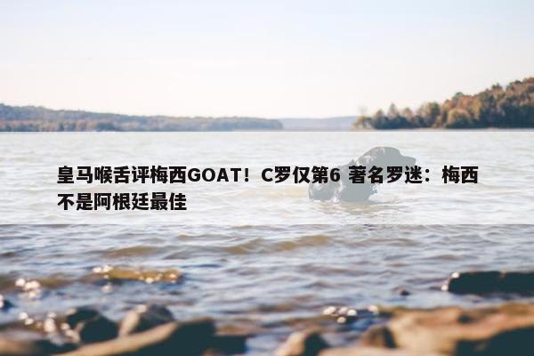 皇马喉舌评梅西GOAT！C罗仅第6 著名罗迷：梅西不是阿根廷最佳