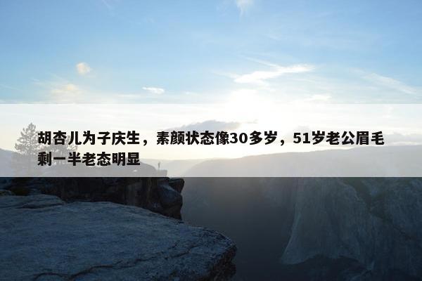 胡杏儿为子庆生，素颜状态像30多岁，51岁老公眉毛剩一半老态明显