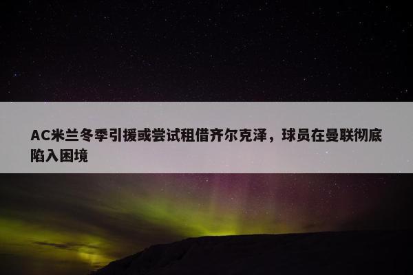 AC米兰冬季引援或尝试租借齐尔克泽，球员在曼联彻底陷入困境