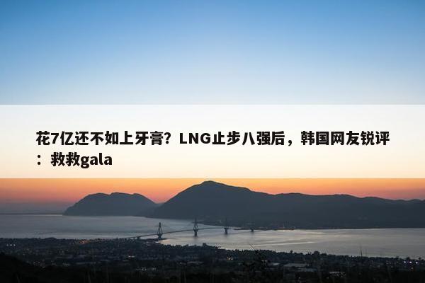 花7亿还不如上牙膏？LNG止步八强后，韩国网友锐评：救救gala