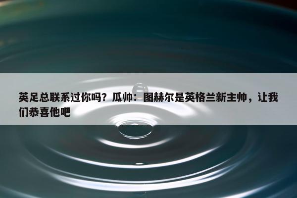 英足总联系过你吗？瓜帅：图赫尔是英格兰新主帅，让我们恭喜他吧