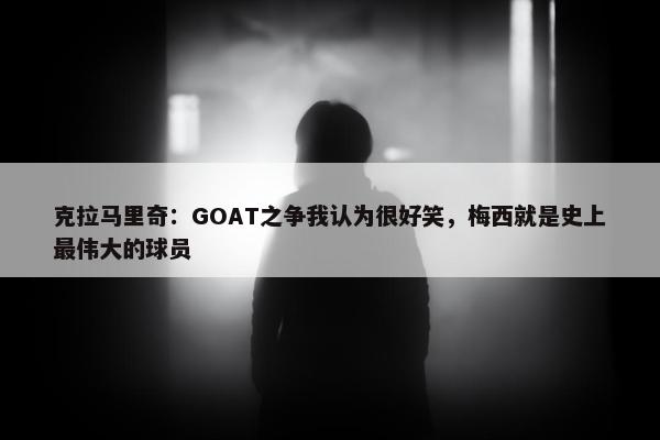 克拉马里奇：GOAT之争我认为很好笑，梅西就是史上最伟大的球员