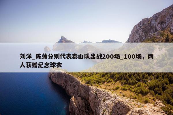 刘洋_陈蒲分别代表泰山队出战200场_100场，两人获赠纪念球衣