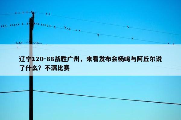 辽宁120-88战胜广州，来看发布会杨鸣与阿丘尔说了什么？不满比赛