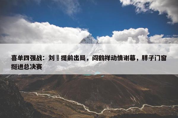 喜单四强战：刘旸提前出局，阎鹤祥动情谢幕，胖子门窗挺进总决赛