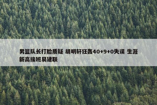 男篮队长打脸质疑 胡明轩狂轰40+9+0失误 生涯新高接班易建联