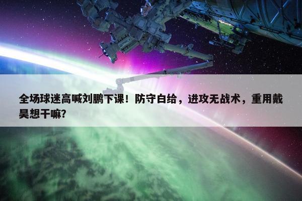 全场球迷高喊刘鹏下课！防守白给，进攻无战术，重用戴昊想干嘛？