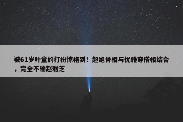 被61岁叶童的打扮惊艳到！超绝骨相与优雅穿搭相结合，完全不输赵雅芝