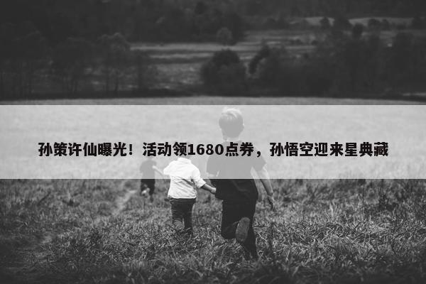 孙策许仙曝光！活动领1680点券，孙悟空迎来星典藏