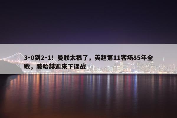 3-0到2-1！曼联太狠了，英超第11客场85年全败，滕哈赫迎来下课战