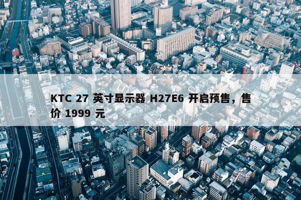 KTC 27 英寸显示器 H27E6 开启预售，售价 1999 元