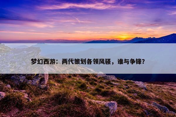 梦幻西游：两代策划各领风骚，谁与争锋？