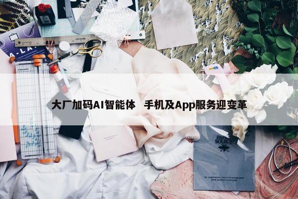 大厂加码AI智能体  手机及App服务迎变革