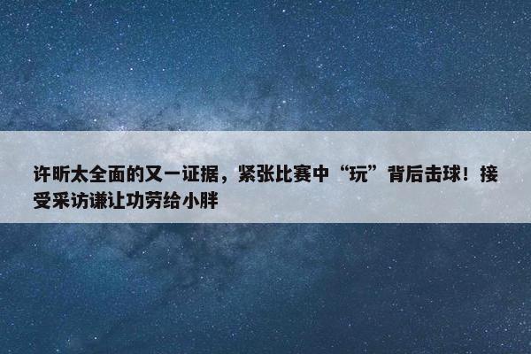 许昕太全面的又一证据，紧张比赛中“玩”背后击球！接受采访谦让功劳给小胖