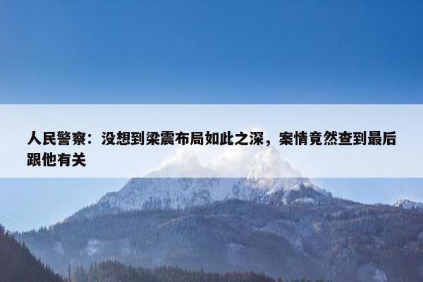 人民警察：没想到梁震布局如此之深，案情竟然查到最后跟他有关