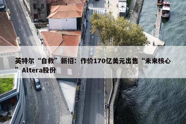 英特尔“自救”新招：作价170亿美元出售“未来核心”Altera股份