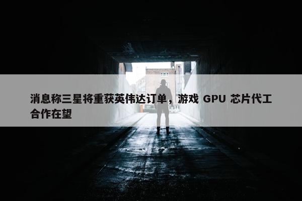 消息称三星将重获英伟达订单，游戏 GPU 芯片代工合作在望