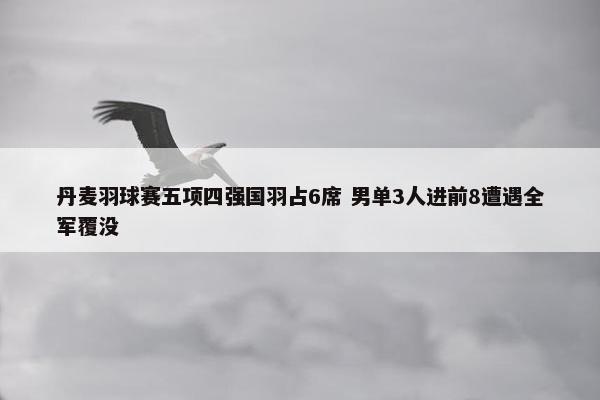 丹麦羽球赛五项四强国羽占6席 男单3人进前8遭遇全军覆没