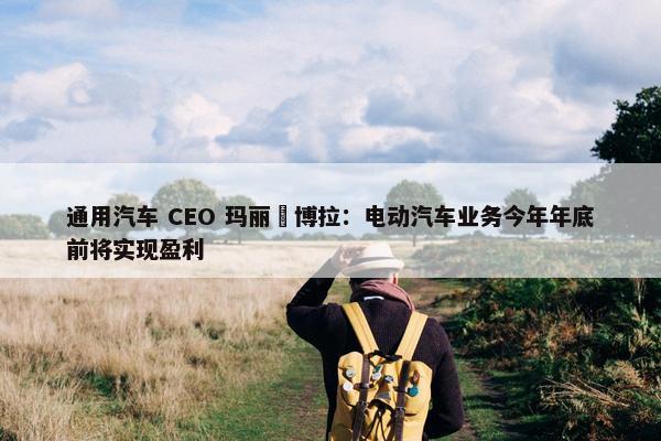 通用汽车 CEO 玛丽・博拉：电动汽车业务今年年底前将实现盈利