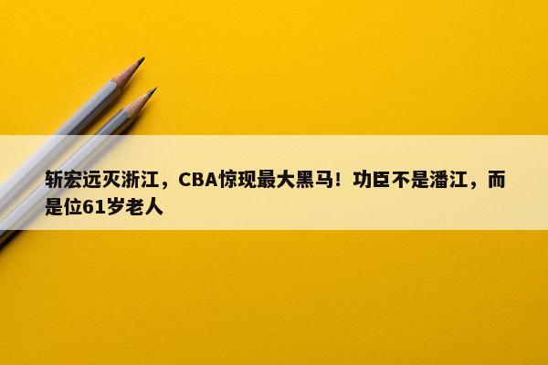 斩宏远灭浙江，CBA惊现最大黑马！功臣不是潘江，而是位61岁老人