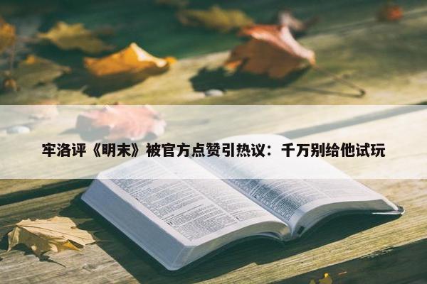 牢洛评《明末》被官方点赞引热议：千万别给他试玩