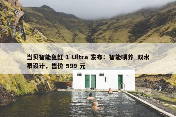 当贝智能鱼缸 1 Ultra 发布：智能喂养_双水泵设计，售价 599 元