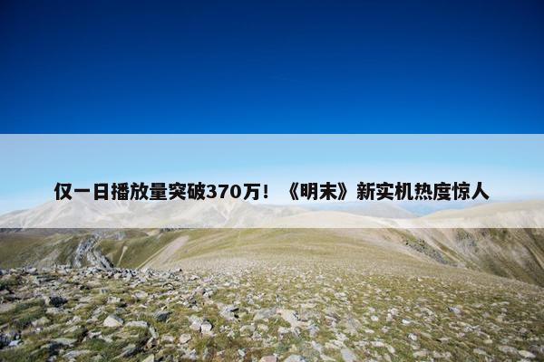 仅一日播放量突破370万！《明末》新实机热度惊人