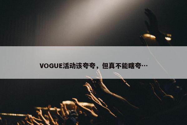 VOGUE活动该夸夸，但真不能瞎夸…