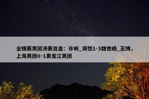 全锦赛男团决赛首盘：许昕_周恺1-3魏世皓_王博，上海男团0-1黑龙江男团