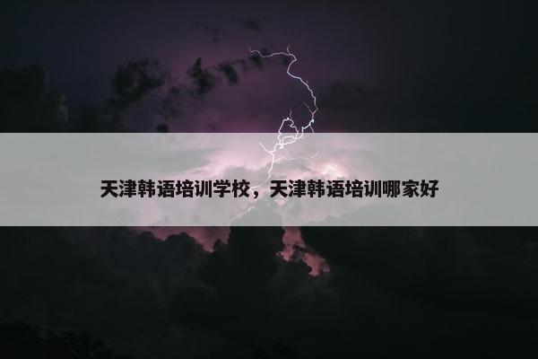 天津韩语培训学校，天津韩语培训哪家好