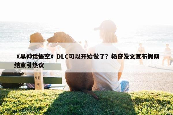 《黑神话悟空》DLC可以开始做了？杨奇发文宣布假期结束引热议