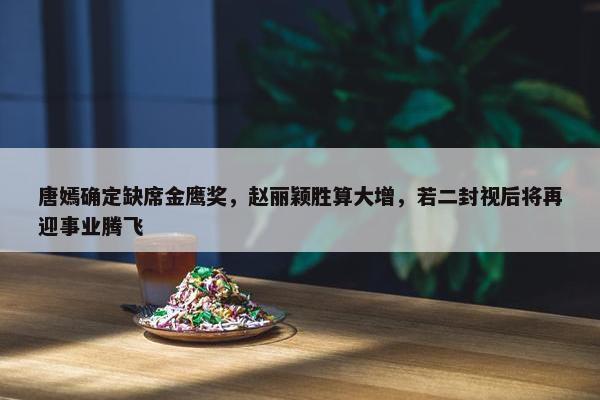 唐嫣确定缺席金鹰奖，赵丽颖胜算大增，若二封视后将再迎事业腾飞