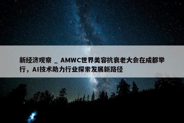 新经济观察 _ AMWC世界美容抗衰老大会在成都举行，AI技术助力行业探索发展新路径