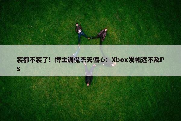 装都不装了！博主调侃杰夫偏心：Xbox发帖远不及PS