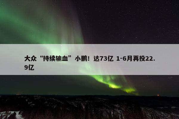 大众“持续输血”小鹏！达73亿 1-6月再投22.9亿