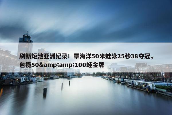 刷新短池亚洲纪录！覃海洋50米蛙泳25秒38夺冠，包揽50&amp;100蛙金牌