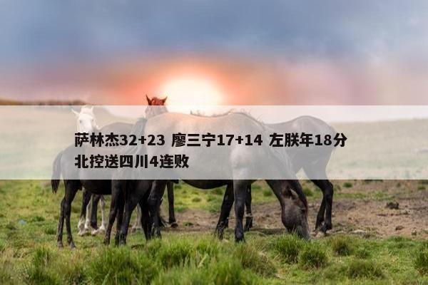 萨林杰32+23 廖三宁17+14 左朕年18分 北控送四川4连败