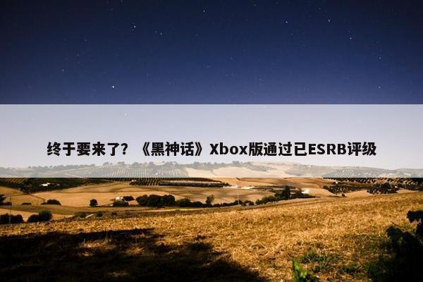 终于要来了？《黑神话》Xbox版通过已ESRB评级