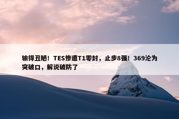 输得丑陋！TES惨遭T1零封，止步8强！369沦为突破口，解说破防了